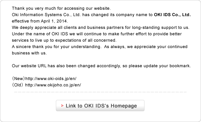 Thank you very much for accessing our website.Oki Information Systems Co., Ltd. has changed its company name to OKI IDS Co., Ltd. effective from April 1, 2014.We deeply appreciate all clients and business partners for long-standing support to us. Under the name of OKI IDS we will continue to make further effort to provide better services to live up to expectations of all concerned. A sincere thank you for your understanding. As always, we appreciate your continued business with us.Our website URL has also been changed accordingly, so please update your bookmark.