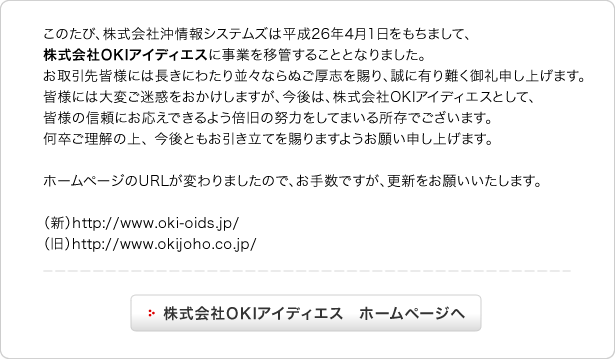 このたび、株式会社沖情報システムズは平成26年4月1日をもちまして、株式会社OKIアイディエスに事業を移管することとなりました。お取引先皆様には長きにわたり並々ならぬご厚志を賜り、誠に有り難く御礼申し上げます。皆様には大変ご迷惑をおかけしますが、今後は、株式会社OKIアイディエスとして、皆様の信頼にお応えできるよう倍旧の努力をしてまいる所存でございます。何卒ご理解の上、今後ともお引き立てを賜りますようお願い申し上げます。ホームページのURLが変わりましたので、お手数ですが、更新をお願いいたします。