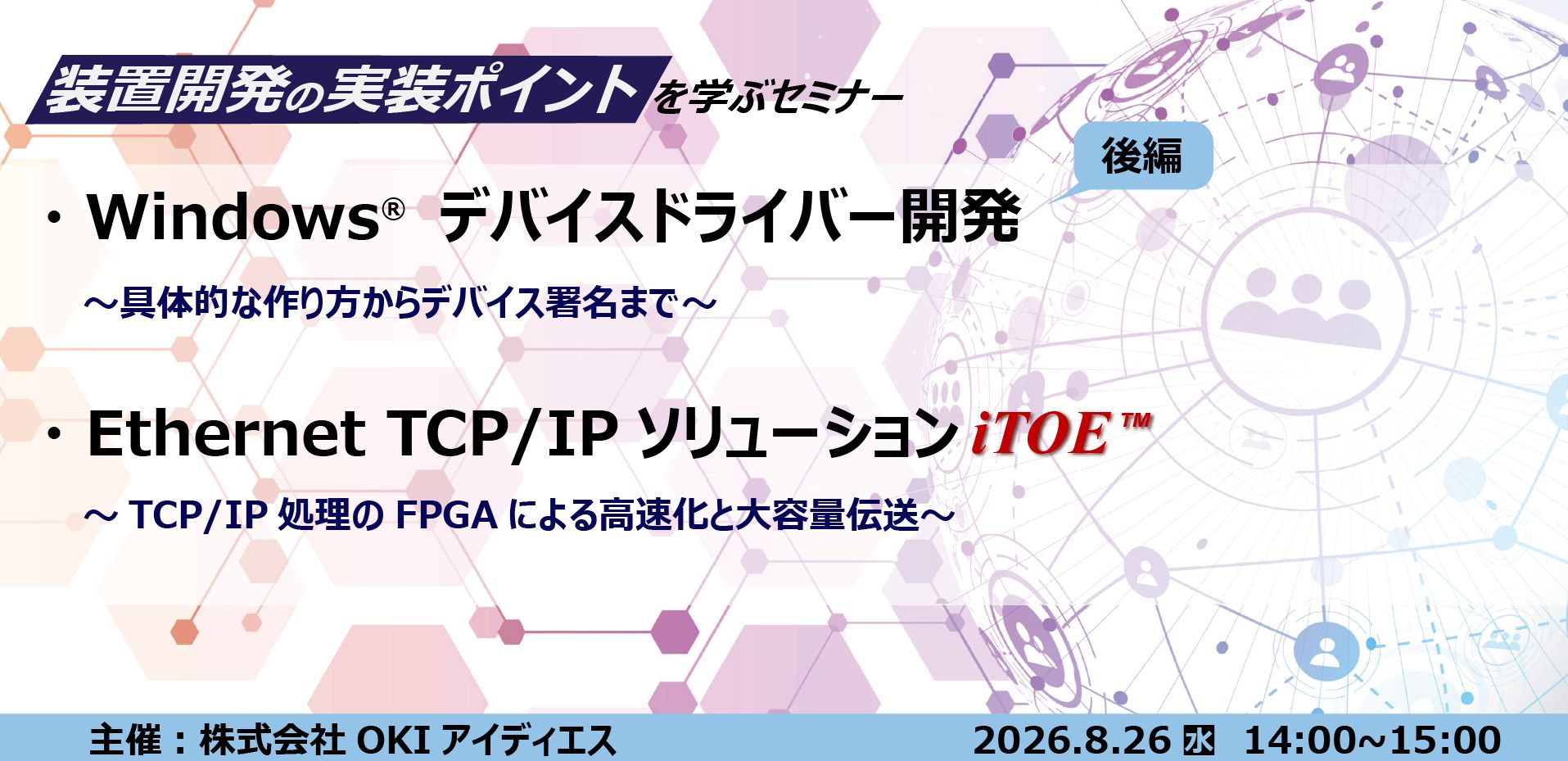 8月26日開催 装置開発の実装ポイントを学ぶセミナー ・Windows&reg;デバイスドライバー開発[後編]　～具体的な作り方からデジタル署名まで～ ・Ethernet TCP／IP ソリューション iTOE&trade;　～TCP／IP処理のFPGAによる高速化と大容量データ伝送～