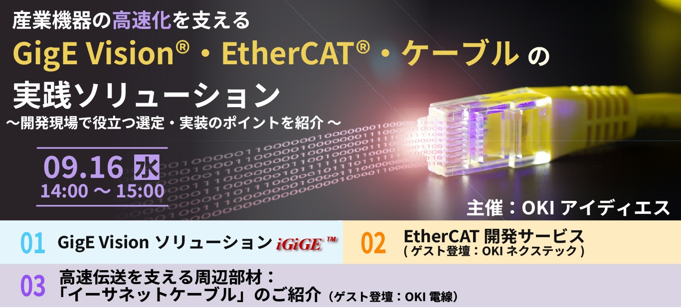9月16日開催 産業機器の高速化を支える GigE&reg; Vision・EtherCAT&reg;・ケーブルの実践ソリューション ～部品選定時の信頼性試験と評価・解析方法を解説～［オンライン］ 開発現場で役立つ選定・実装のポイントを紹介 ～部品選定時の信頼性試験と評価・解析方法を解説～［オンライン］ ・GigE Visionソリューション iGiGE&trade; ・EtherCAT開発サービス （ゲスト登壇：OKIネクステック） ・高速伝送を支える周辺機材：「イーサネットケーブル」のご紹介　（ゲスト登壇：OKI電線）